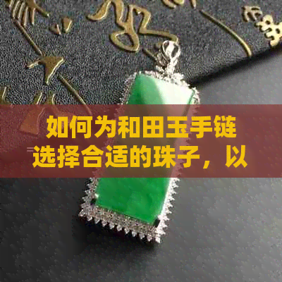 如何为和田玉手链选择合适的珠子，以及不同风格搭配方法的建议