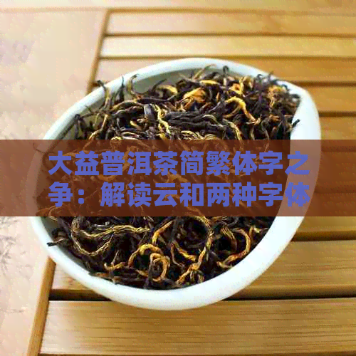 大益普洱茶简繁体字之争：解读云和两种字体的区别及使用场景