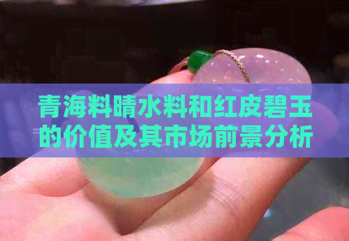 青海料晴水料和红皮碧玉的价值及其市场前景分析