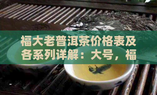 福大老普洱茶价格表及各系列详解：大号，福号，大号生茶，福元