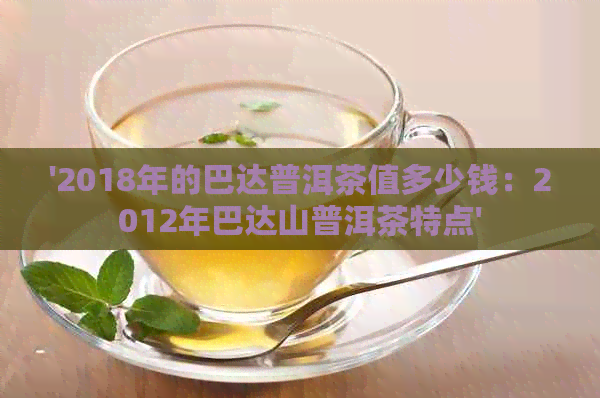 '2018年的巴达普洱茶值多少钱：2012年巴达山普洱茶特点'