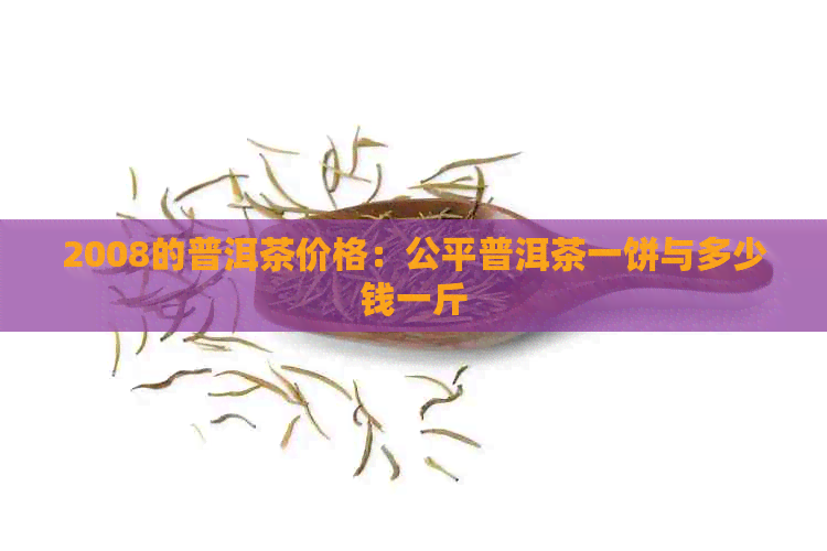 2008的普洱茶价格：公平普洱茶一饼与多少钱一斤