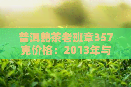 普洱熟茶老班章357克价格：2013年与2017年的饼茶及品种解析