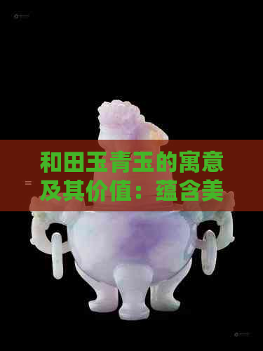 和田玉青玉的寓意及其价值：蕴含美好象征，展现独特魅力。