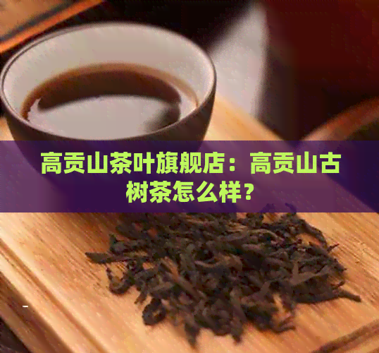 高贡山茶叶旗舰店：高贡山古树茶怎么样？