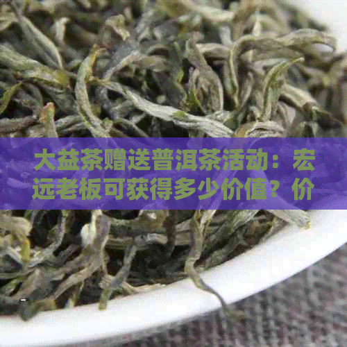 大益茶赠送普洱茶活动：宏远老板可获得多少价值？价格详细解答与参与方式