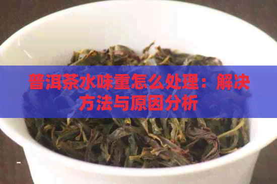 普洱茶水味重怎么处理：解决方法与原因分析