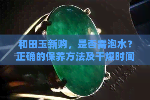 和田玉新购，是否需泡水？正确的保养方法及干燥时间探讨