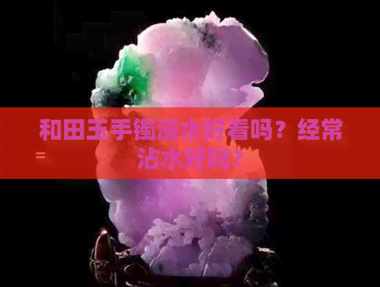 和田玉手镯浸水好看吗？经常沾水好吗？