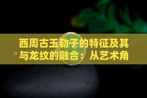 西周古玉勒子的特征及其与龙纹的融合：从艺术角度探讨