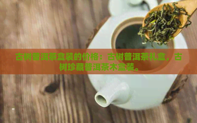 古树普洱茶盒装的价格：古树普洱茶礼盒，古树珍藏普洱茶木盒装。