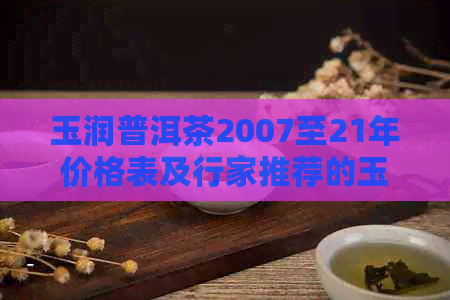 玉润普洱茶2007至21年价格表及行家推荐的玉润普洱饼茶与天香普洱