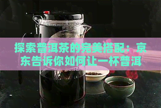 探索普洱茶的完美搭配：京东告诉你如何让一杯普洱更美味