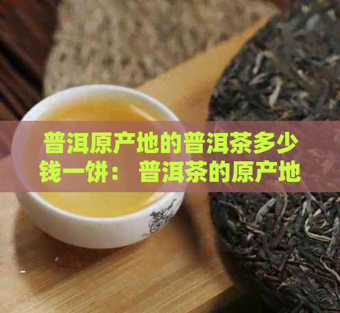 普洱原产地的普洱茶多少钱一饼： 普洱茶的原产地、价格及生产地