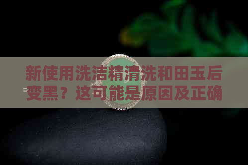 新使用洗洁精清洗和田玉后变黑？这可能是原因及正确清洁方法！