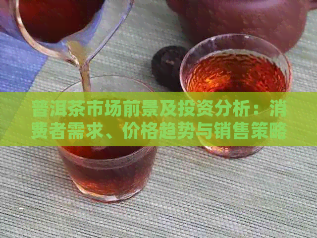 普洱茶市场前景及投资分析：消费者需求、价格趋势与销售策略全解析