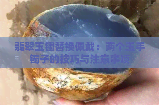 翡翠玉镯替换佩戴：两个玉手镯子的技巧与注意事项