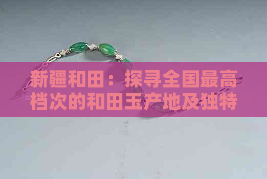 新疆和田：探寻全国更高档次的和田玉产地及独特魅力