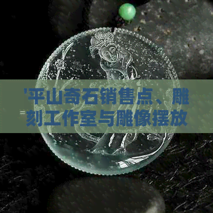 '平山奇石销售点、雕刻工作室与雕像摆放地点，以及捡石头的相关信息'