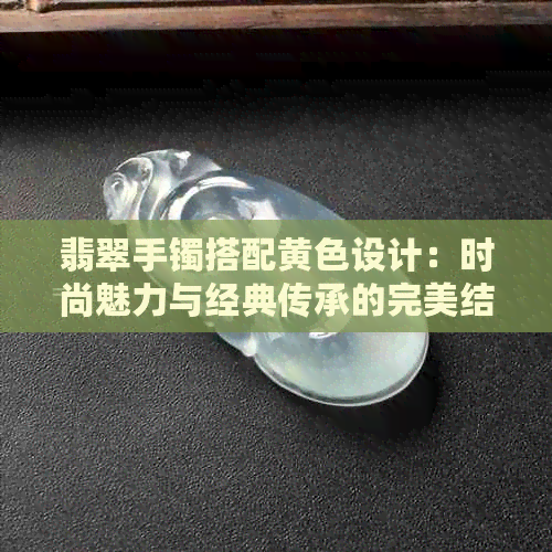 翡翠手镯搭配黄色设计：时尚魅力与经典传承的完美结合