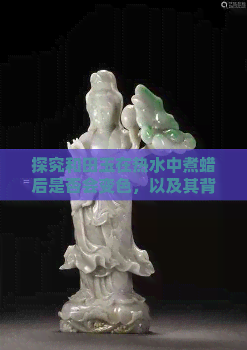 探究和田玉在热水中煮蜡后是否会变色，以及其背后的原因与方法