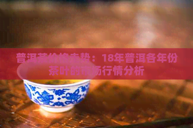 普洱茶价格走势：18年普洱各年份茶叶的市场行情分析