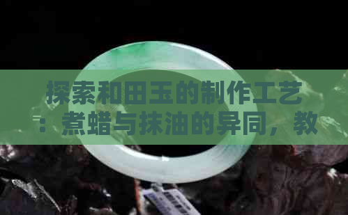 探索和田玉的制作工艺：煮蜡与抹油的异同，教你如何辨别两者差异