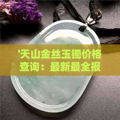 '天山金丝玉镯价格查询：最新最全报价，购买指南和鉴别知识一文详解'。