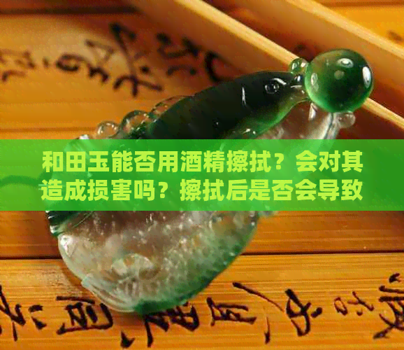 和田玉能否用酒精擦拭？会对其造成损害吗？擦拭后是否会导致干燥？