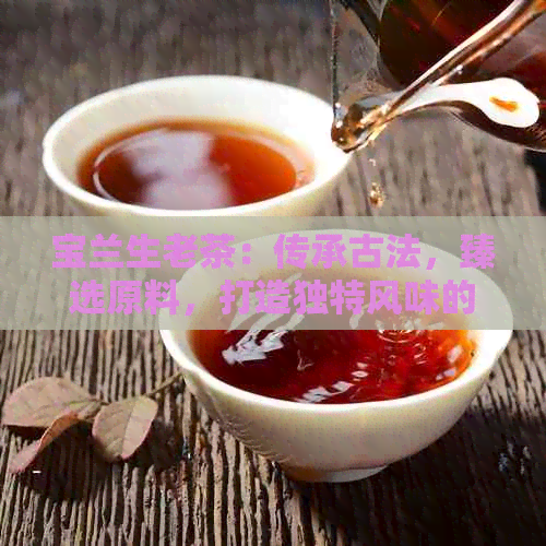 宝兰生老茶：传承古法，臻选原料，打造独特风味的高端茶叶