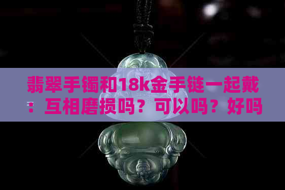 翡翠手镯和18k金手链一起戴：互相磨损吗？可以吗？好吗？