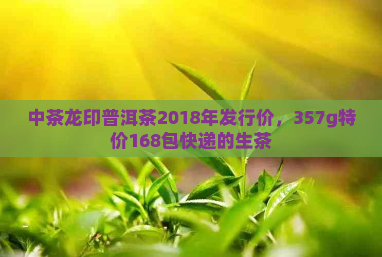 中茶龙印普洱茶2018年发行价，357g特价168包快递的生茶