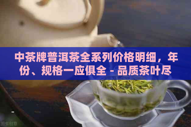 中茶牌普洱茶全系列价格明细，年份、规格一应俱全 - 品质茶叶尽在这里