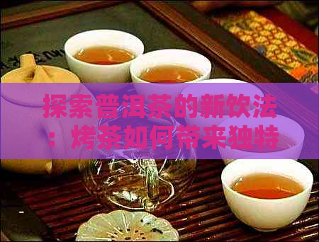 探索普洱茶的新饮法：烤茶如何带来独特的口感与风味？