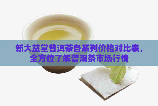 新大益堂普洱茶各系列价格对比表，全方位了解普洱茶市场行情