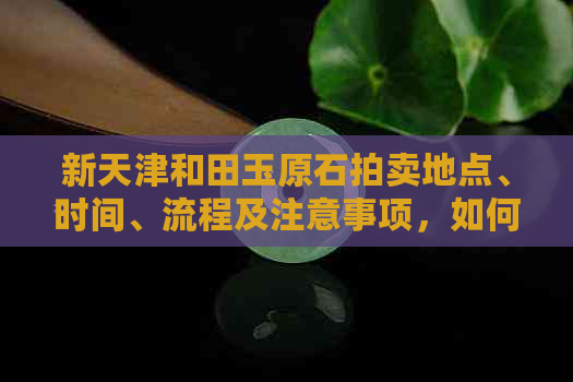 新天津和田玉原石拍卖地点、时间、流程及注意事项，如何寻找和购买？