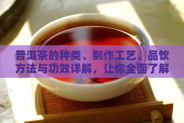 普洱茶的种类、制作工艺、品饮方法与功效详解，让你全面了解地道普洱茶