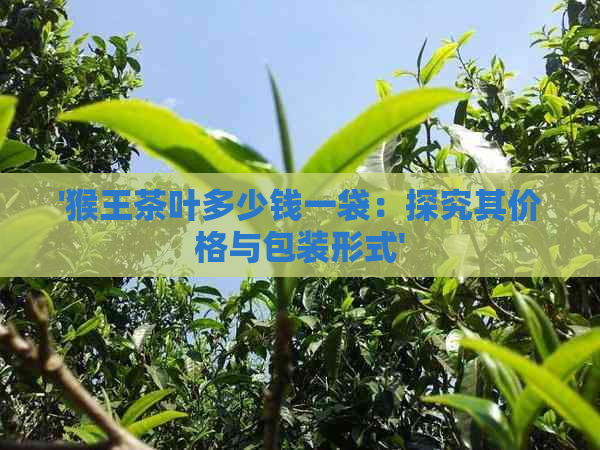 '猴王茶叶多少钱一袋：探究其价格与包装形式'