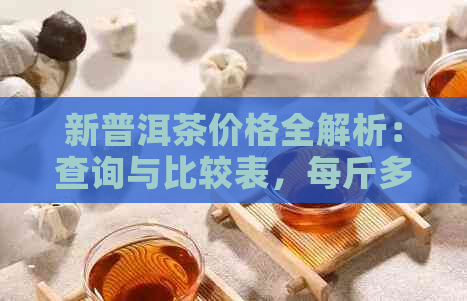 新普洱茶价格全解析：查询与比较表，每斤多少钱？