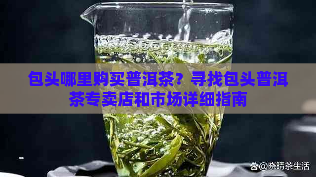 包头哪里购买普洱茶？寻找包头普洱茶专卖店和市场详细指南