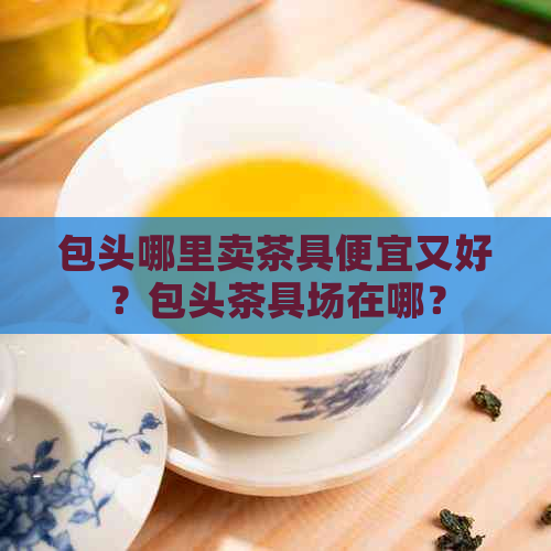 包头哪里卖茶具便宜又好？包头茶具场在哪？