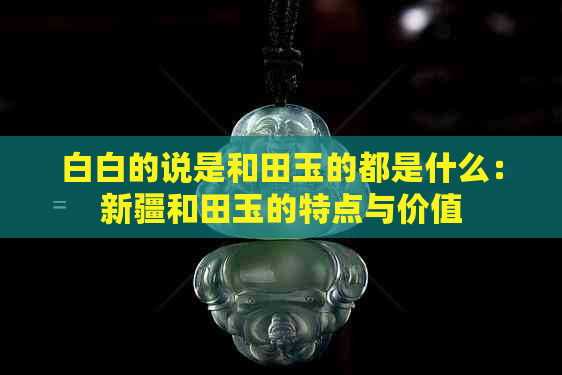 白白的说是和田玉的都是什么：新疆和田玉的特点与价值