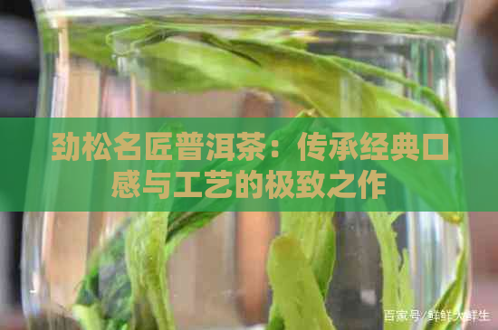 劲松名匠普洱茶：传承经典口感与工艺的极致之作