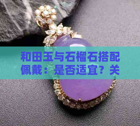 和田玉与石榴石搭配佩戴：是否适宜？关键因素有哪些？