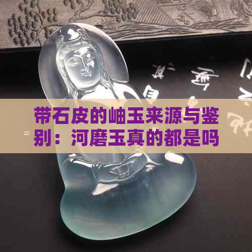 带石皮的岫玉来源与鉴别：河磨玉真的都是吗？