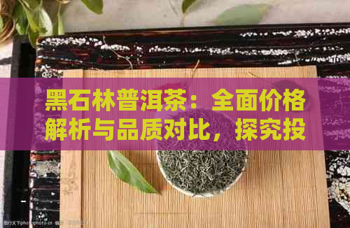 黑石林普洱茶：全面价格解析与品质对比，探究投资价值与市场趋势