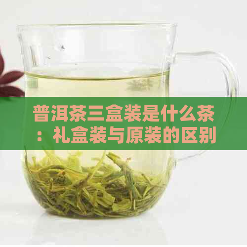 普洱茶三盒装是什么茶：礼盒装与原装的区别解析