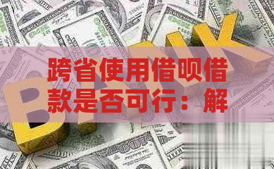 跨省使用借呗借款是否可行：解答疑惑与限制条件