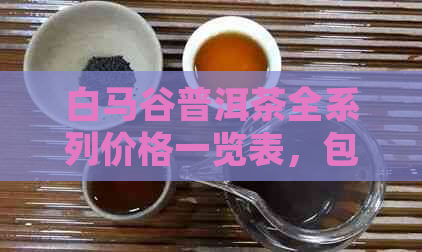 白马谷普洱茶全系列价格一览表，包括不同年份和等级的详细信息