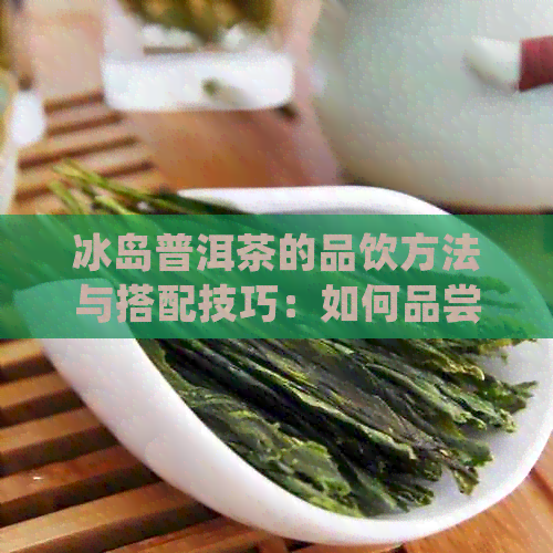 冰岛普洱茶的品饮方法与搭配技巧：如何品尝这款独特的茶？